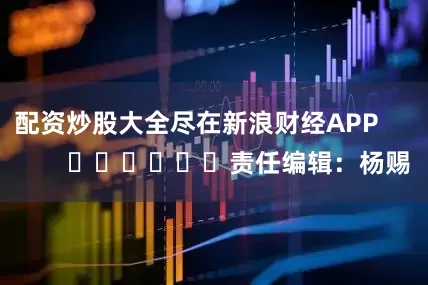 配资炒股大全尽在新浪财经APP            						责任编辑：杨赐