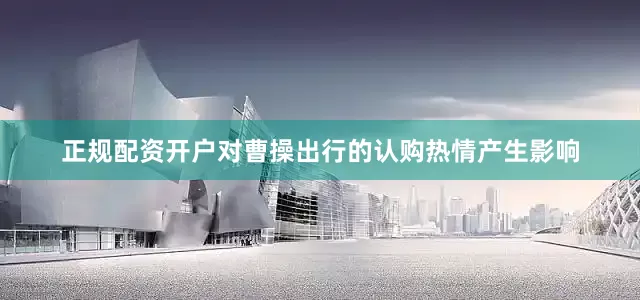 正规配资开户对曹操出行的认购热情产生影响