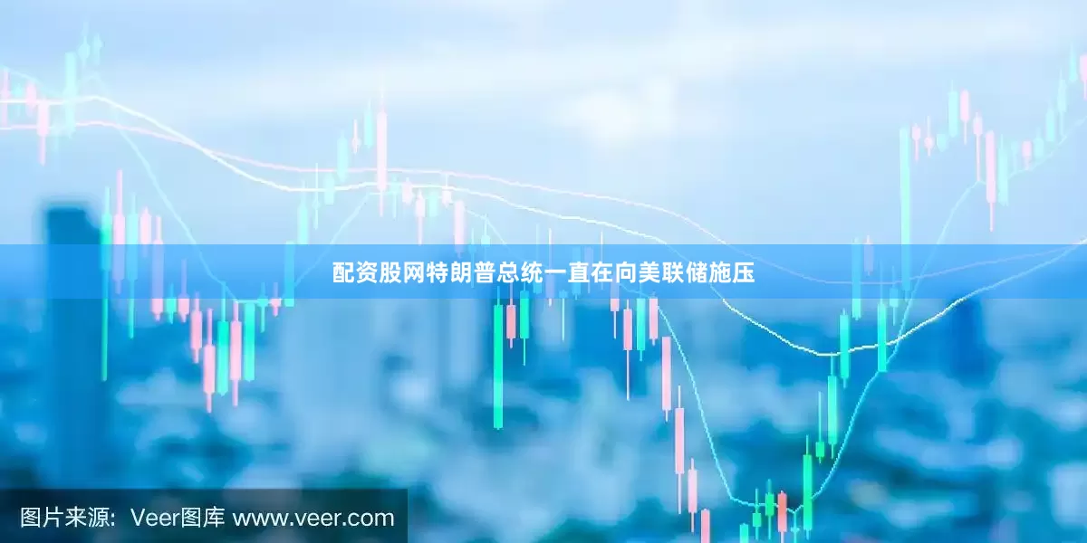 配资股网特朗普总统一直在向美联储施压