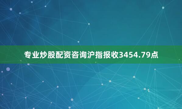 专业炒股配资咨询沪指报收3454.79点