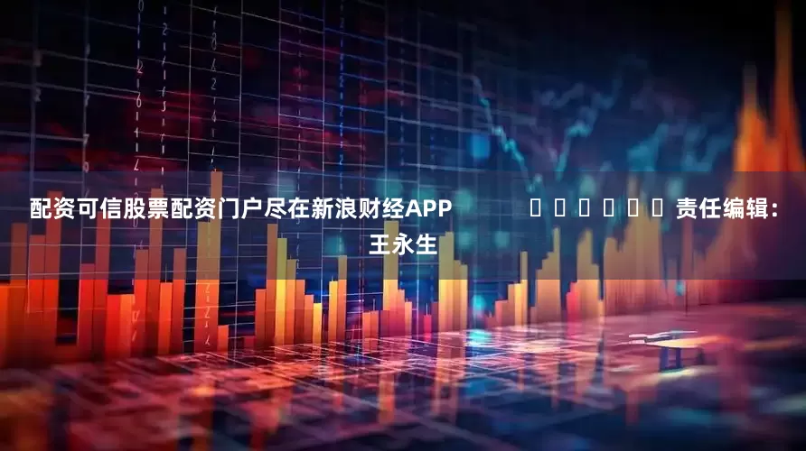 配资可信股票配资门户尽在新浪财经APP            						责任编辑：王永生