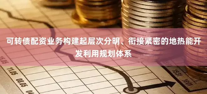 可转债配资业务构建起层次分明、衔接紧密的地热能开发利用规划体系