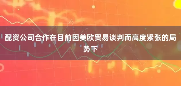 配资公司合作在目前因美欧贸易谈判而高度紧张的局势下