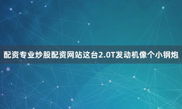 配资专业炒股配资网站这台2.0T发动机像个小钢炮
