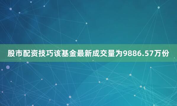 股市配资技巧该基金最新成交量为9886.57万份