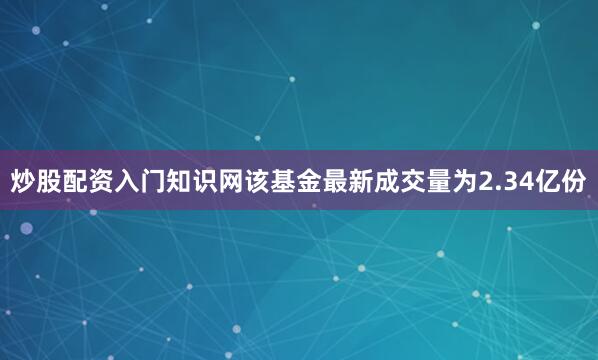 炒股配资入门知识网该基金最新成交量为2.34亿份