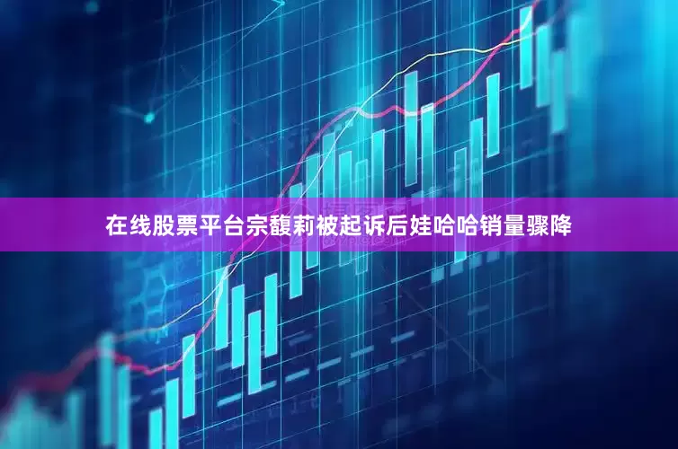 在线股票平台　　宗馥莉被起诉后娃哈哈销量骤降
