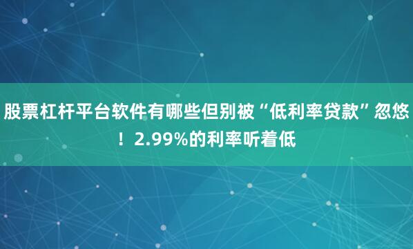 股票杠杆平台软件有哪些但别被“低利率贷款”忽悠！2.99%的利率听着低