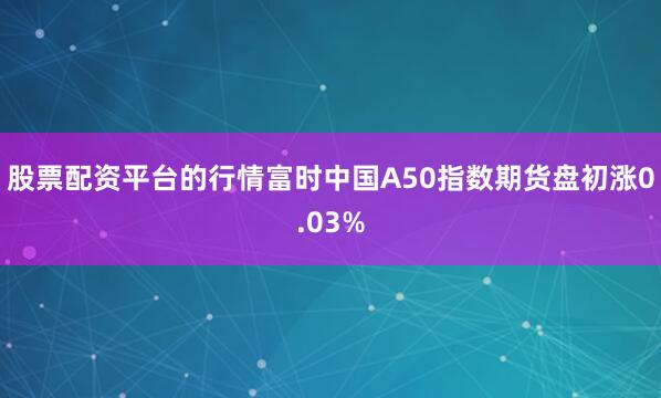 股票配资平台的行情富时中国A50指数期货盘初涨0.03%