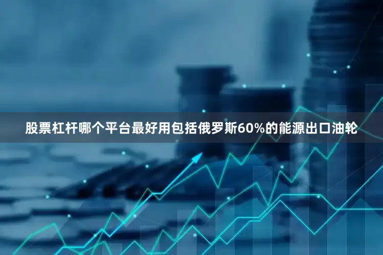 股票杠杆哪个平台最好用包括俄罗斯60%的能源出口油轮