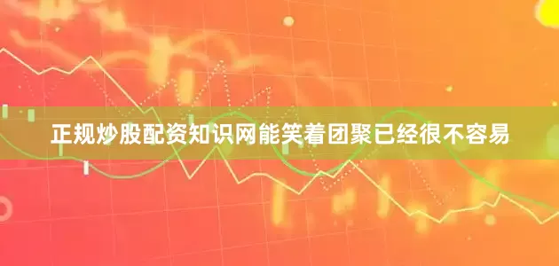 正规炒股配资知识网能笑着团聚已经很不容易