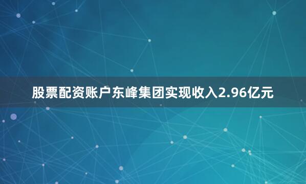 股票配资账户东峰集团实现收入2.96亿元