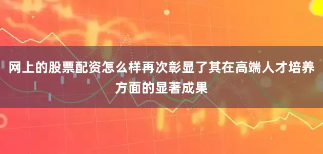 网上的股票配资怎么样再次彰显了其在高端人才培养方面的显著成果