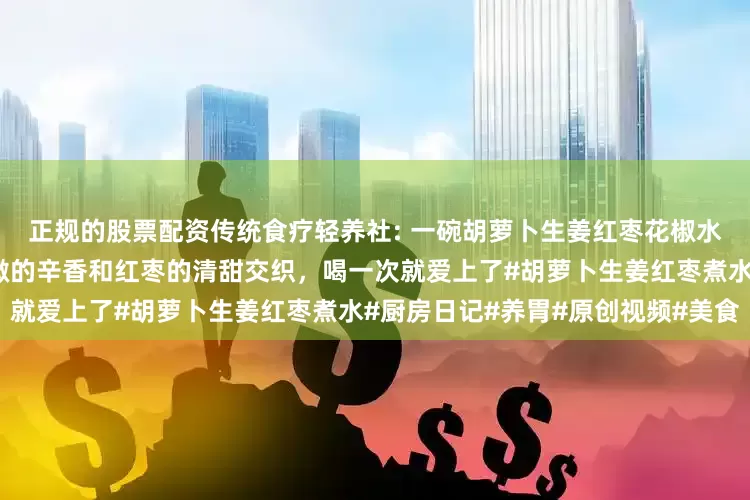 正规的股票配资传统食疗轻养社: 一碗胡萝卜生姜红枣花椒水，是给身体的温暖拥抱。微微的辛香和红枣的清甜交织，喝一次就爱上了#胡萝卜生姜红枣煮水#厨房日记#养胃#原创视频#美食
